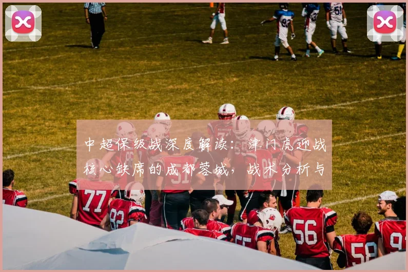 中超保级战深度解读：津门虎迎战核心缺席的成都蓉城，战术分析与形势展望