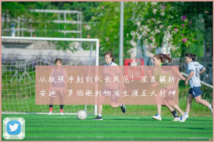 从极限冲刺到队长风范！深度解析安迪·罗伯逊利物浦生涯五大封神战役