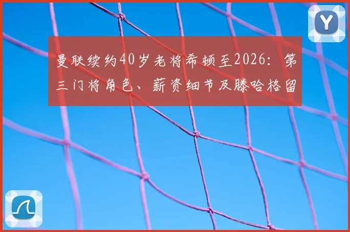 曼联续约40岁老将希顿至2026:第三门将角色、薪资细节及滕哈格留任考量全面解读