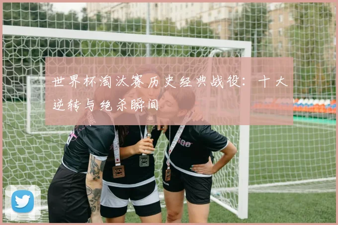 世界杯淘汰赛历史经典战役：十大逆转与绝杀瞬间