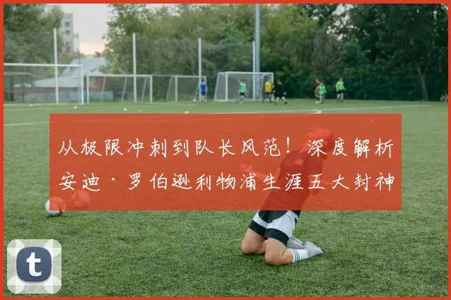 从极限冲刺到队长风范！深度解析安迪·罗伯逊利物浦生涯五大封神战役
