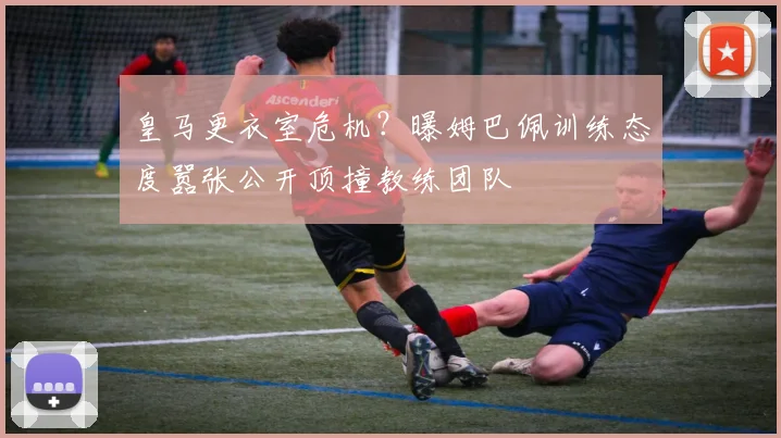 皇马更衣室危机？曝姆巴佩训练态度嚣张公开顶撞教练团队