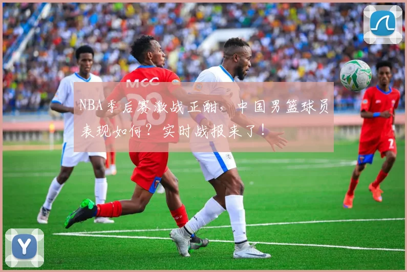 NBA季后赛激战正酣,中国男篮球员表现如何?实时战报来了!
