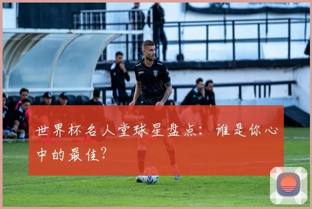 世界杯名人堂球星盘点:谁是你心中的最佳?